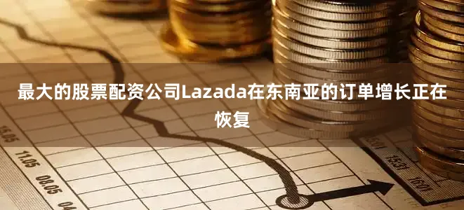 最大的股票配资公司Lazada在东南亚的订单增长正在恢复
