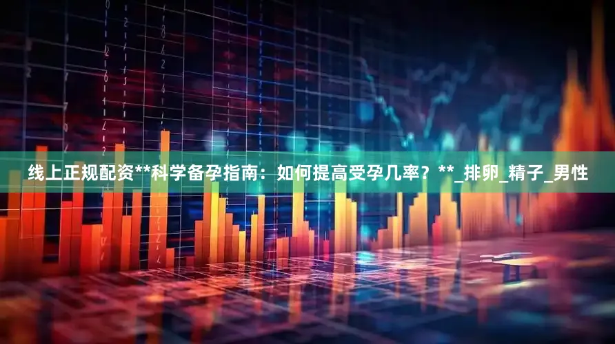 线上正规配资**科学备孕指南：如何提高受孕几率？**_排卵_精子_男性