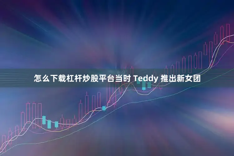 怎么下载杠杆炒股平台当时 Teddy 推出新女团