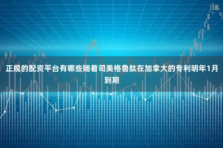 正规的配资平台有哪些随着司美格鲁肽在加拿大的专利明年1月到期