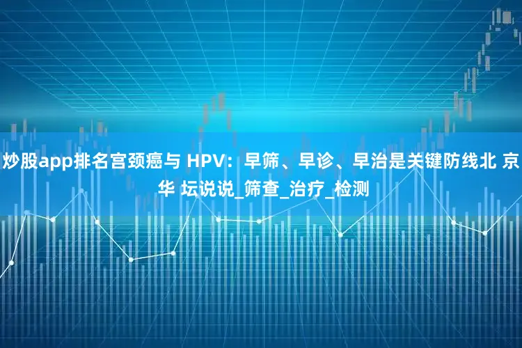 炒股app排名宫颈癌与 HPV：早筛、早诊、早治是关键防线北 京 华 坛说说_筛查_治疗_检测